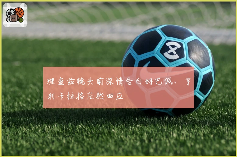 理查兹镜头前深情告白姆巴佩，亨利卡拉格茫然回应