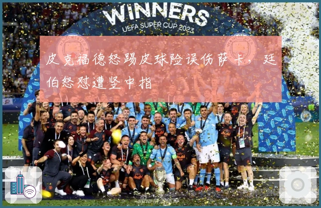 皮克福德怒踢皮球险误伤萨卡，廷伯怒怼遭竖中指