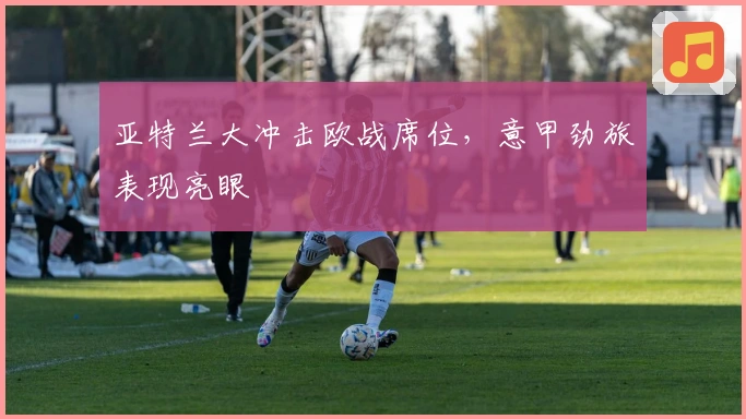 亚特兰大冲击欧战席位，意甲劲旅表现亮眼