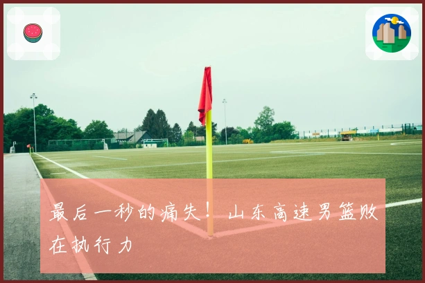 最后一秒的痛失！山东高速男篮败在执行力