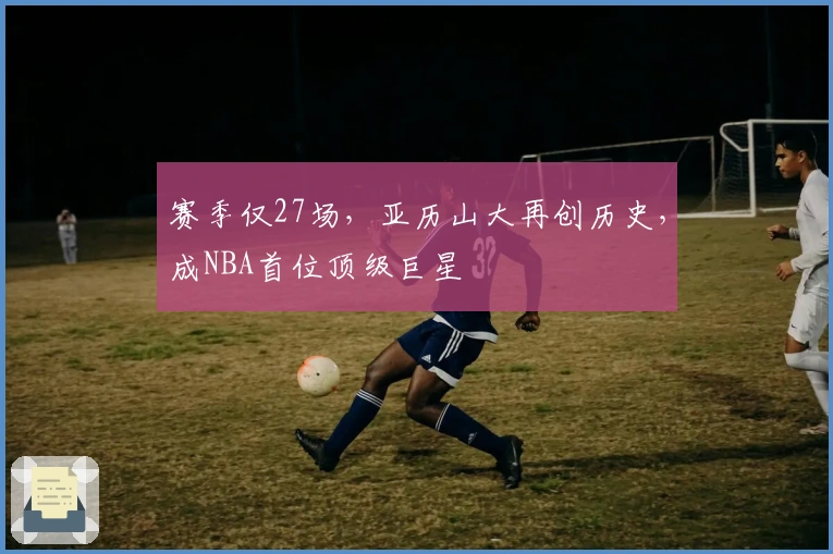赛季仅27场，亚历山大再创历史，成NBA首位顶级巨星