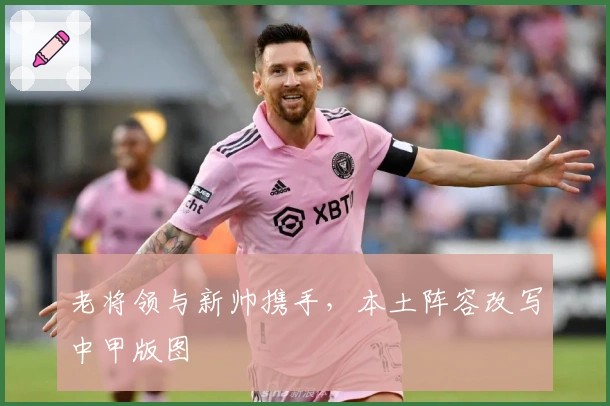 老将领与新帅携手,本土阵容改写中甲版图