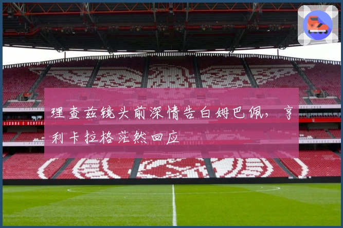 理查兹镜头前深情告白姆巴佩，亨利卡拉格茫然回应