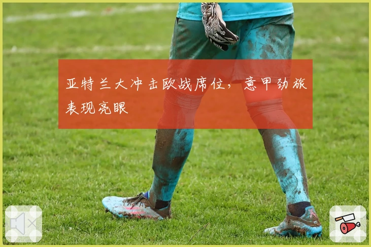 亚特兰大冲击欧战席位,意甲劲旅表现亮眼