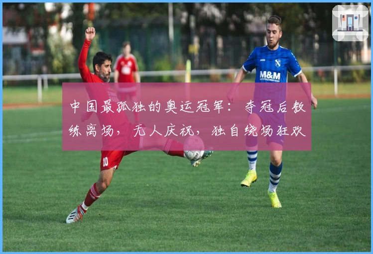 中国最孤独的奥运冠军：夺冠后教练离场，无人庆祝，独自绕场狂欢