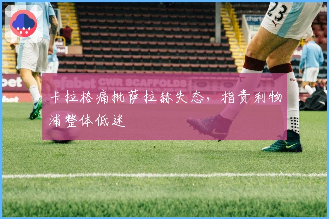 卡拉格痛批萨拉赫失态，指责利物浦整体低迷