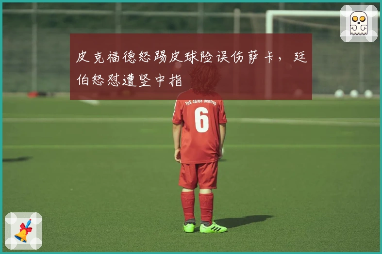 皮克福德怒踢皮球险误伤萨卡，廷伯怒怼遭竖中指