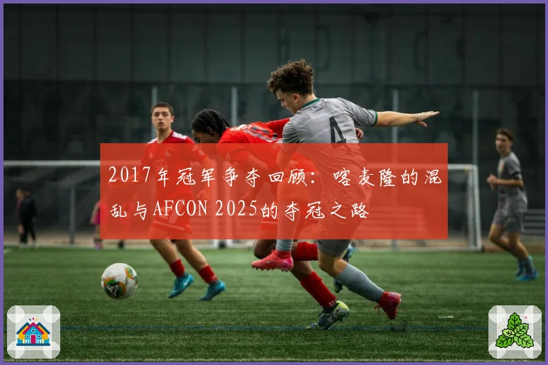 2017年冠军争夺回顾：喀麦隆的混乱与AFCON 2025的夺冠之路