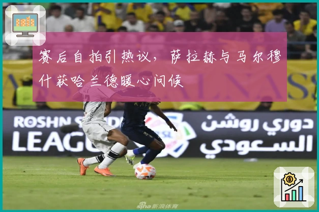 赛后自拍引热议，萨拉赫与马尔穆什获哈兰德暖心问候