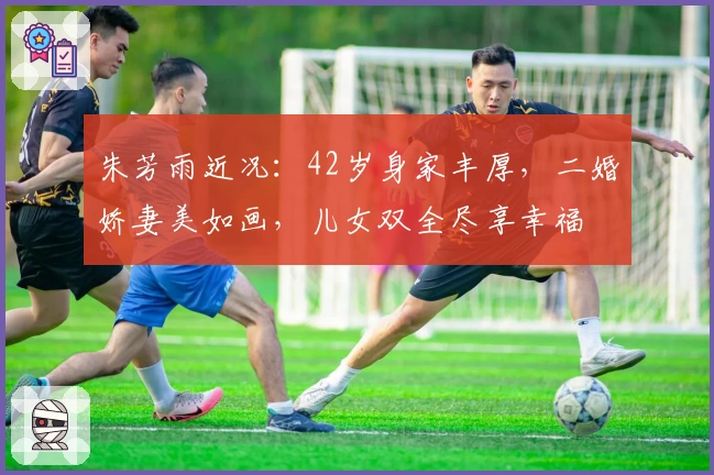 朱芳雨近况：42岁身家丰厚，二婚娇妻美如画，儿女双全尽享幸福