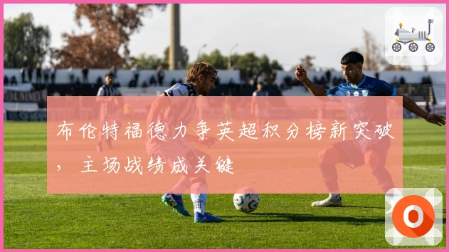 布伦特福德力争英超积分榜新突破，主场战绩成关键